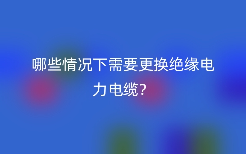 哪些情況下需要更換絕緣電力電纜？(圖1)