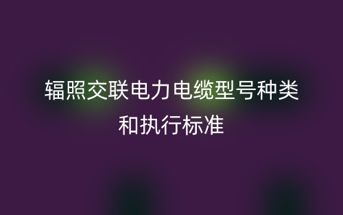 輻照交聯(lián)電力電纜型號(hào)種類(lèi)和執(zhí)行標(biāo)準(zhǔn)(圖1)