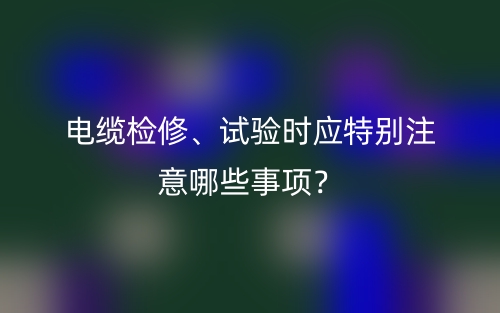 電纜檢修、試驗(yàn)時(shí)應(yīng)特別注意哪些事項(xiàng)？(圖1)
