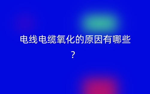 電線電纜氧化的原因有哪些？(圖1)