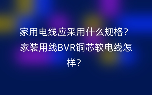 家用電線應(yīng)采用什么規(guī)格？家裝用線BVR銅芯軟電線怎樣？(圖1)