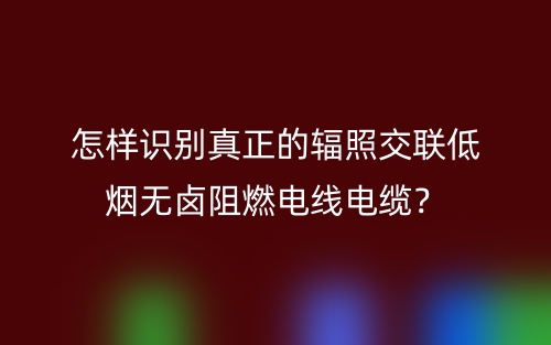 怎樣識(shí)別真正的輻照交聯(lián)低煙無鹵阻燃電線電纜？(圖1)