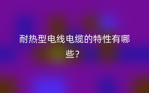 耐熱型電線電纜的特性有哪些？(圖1)