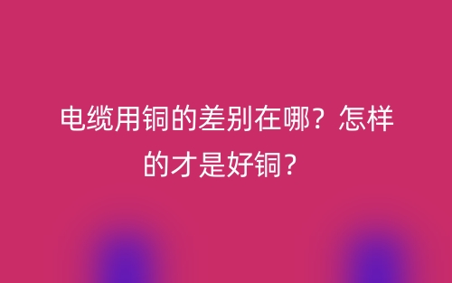 電纜用銅的差別在哪？怎樣的才是好銅？(圖1)