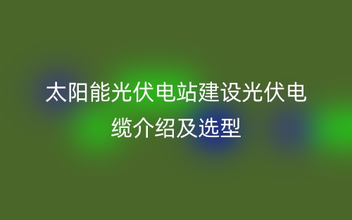 太陽(yáng)能光伏電站建設(shè)光伏電纜介紹及選型(圖1)