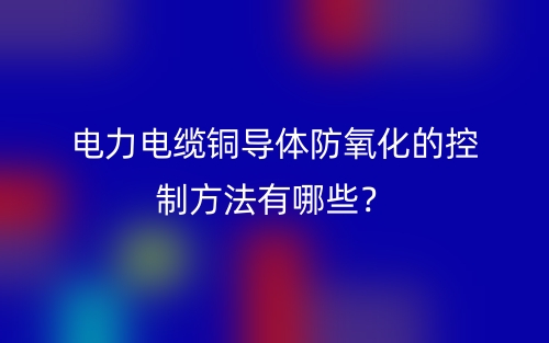 電力電纜銅導(dǎo)體防氧化的控制方法有哪些？(圖1)