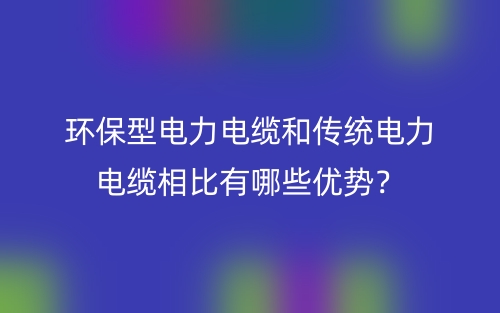 環(huán)保型電力電纜和傳統(tǒng)電力電纜相比有哪些優(yōu)勢(shì)？(圖1)