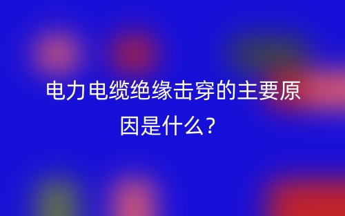 電力電纜絕緣擊穿的主要原因是什么？(圖1)