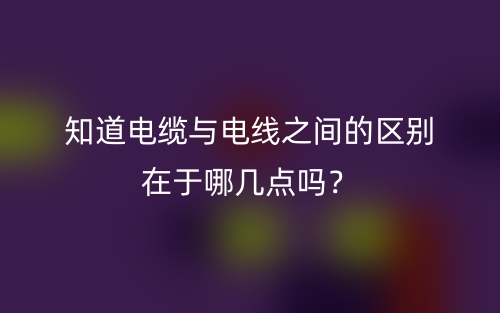 知道電纜與電線之間的區(qū)別在于哪幾點(diǎn)嗎？(圖1)