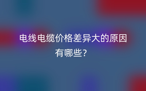 電線電纜價(jià)格差異大的原因有哪些？(圖1)