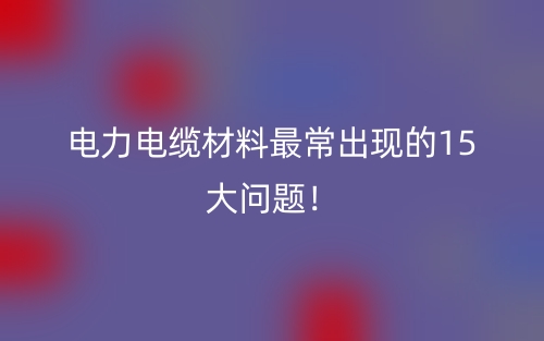 電力電纜材料最常出現(xiàn)的15大問題！(圖1)