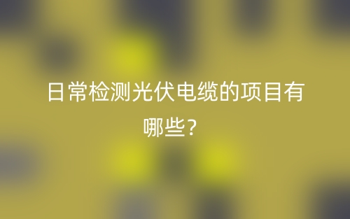 日常檢測(cè)光伏電纜的項(xiàng)目有哪些？(圖1)
