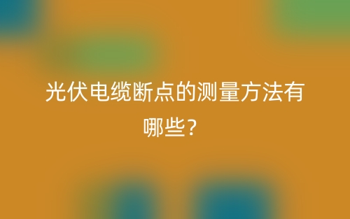 光伏電纜斷點(diǎn)的測(cè)量方法有哪些？(圖1)