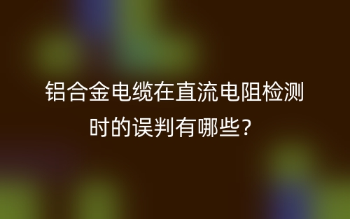 鋁合金電纜在直流電阻檢測時的誤判有哪些？(圖1)