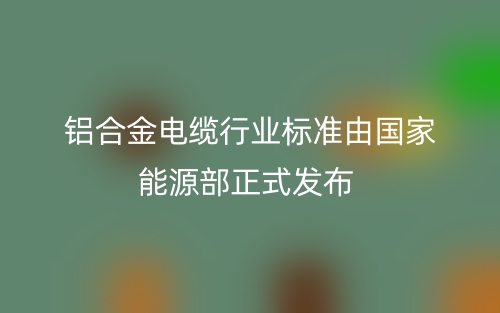 鋁合金電纜行業(yè)標(biāo)準(zhǔn)由國家能源部正式發(fā)布(圖1)