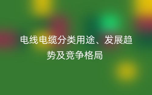 電線電纜分類用途、發(fā)展趨勢及競爭格局(圖1)