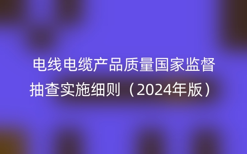 電線電纜產(chǎn)品質(zhì)量國(guó)家監(jiān)督抽查實(shí)施細(xì)則（2024年版）(圖1)