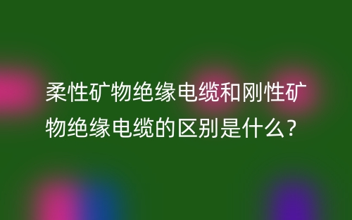 柔性礦物絕緣電纜和剛性礦物絕緣電纜的區(qū)別是什么？(圖1)
