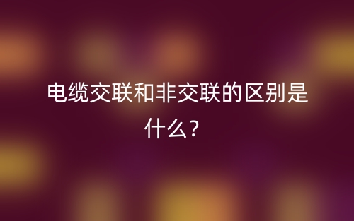 電纜交聯(lián)和非交聯(lián)的區(qū)別是什么？(圖1)
