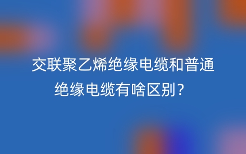 交聯(lián)聚乙烯絕緣電纜和普通絕緣電纜有啥區(qū)別？(圖1)