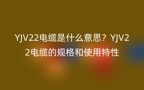 YJV22電纜是什么意思？YJV22電纜的規(guī)格和使用特性(圖1)