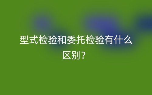 型式檢驗和委托檢驗有什么區(qū)別？(圖1)
