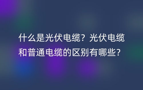 什么是光伏電纜？光伏電纜和普通電纜的區(qū)別有哪些？(圖1)