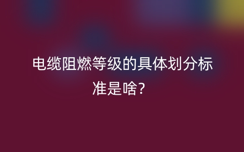 電纜阻燃等級(jí)的具體劃分標(biāo)準(zhǔn)是啥？(圖1)