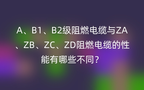 A、B1、B2級阻燃電纜與ZA、ZB、ZC、ZD阻燃電纜的性能有哪些不同？(圖1)