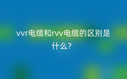 vvr電纜和rvv電纜的區(qū)別是什么？(圖1)