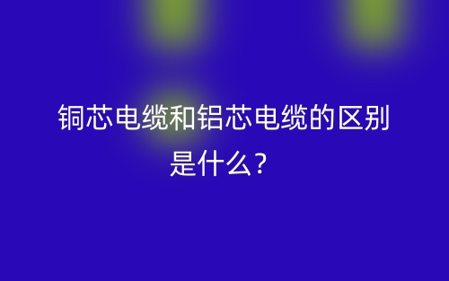 銅芯電纜和鋁芯電纜的區(qū)別是什么？(圖1)