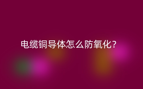 電纜銅導(dǎo)體怎么防氧化？(圖1)