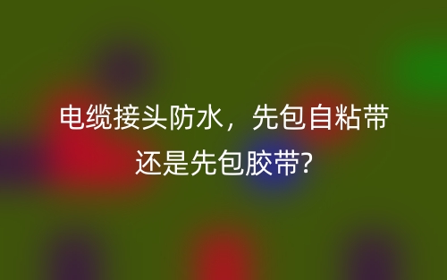 電纜接頭防水，先包自粘帶還是先包膠帶?(圖1)