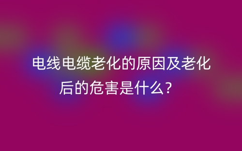 電線電纜老化的原因及老化后的危害是什么？(圖1)