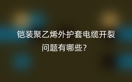 鎧裝聚乙烯外護(hù)套電纜開(kāi)裂問(wèn)題有哪些？(圖1)