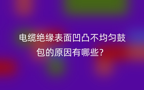 電纜絕緣表面凹凸不均勻鼓包的原因有哪些？(圖1)