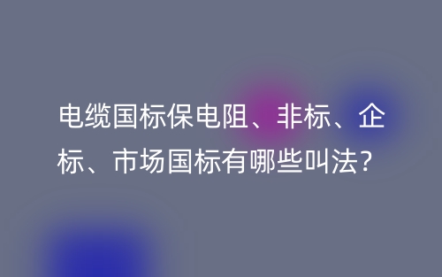 電纜國標(biāo)保電阻、非標(biāo)、企標(biāo)、市場國標(biāo)有哪些叫法？(圖1)