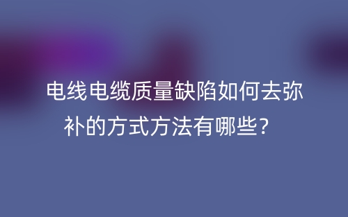 電線電纜質(zhì)量缺陷如何去彌補的方式方法有哪些？(圖1)