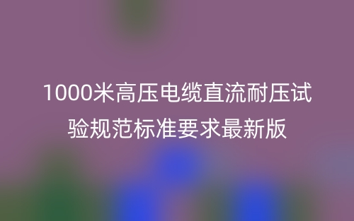 1000米高壓電纜直流耐壓試驗(yàn)規(guī)范標(biāo)準(zhǔn)要求最新版(圖1)