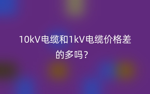 10kV電纜和1kV電纜價格差的多嗎？(圖1)