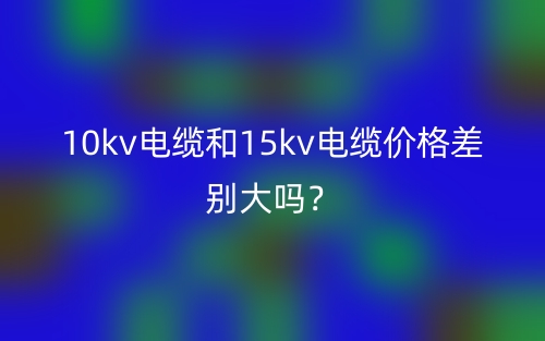 10kv電纜和15kv電纜價格差別大嗎？(圖1)