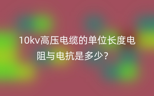 10kv高壓電纜的單位長度電阻與電抗是多少？(圖1)