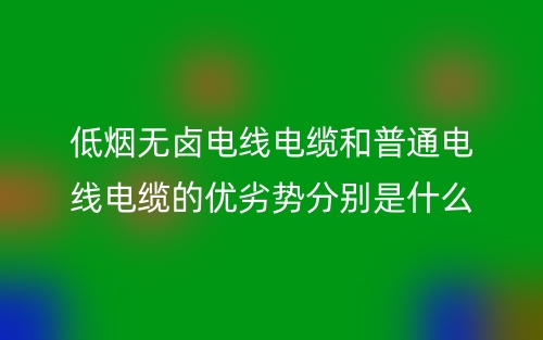 低煙無鹵電線電纜和普通電線電纜的優(yōu)劣勢分別是什么？(圖1)