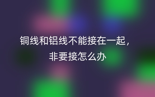 銅線和鋁線不能接在一起，非要接怎么辦(圖1)