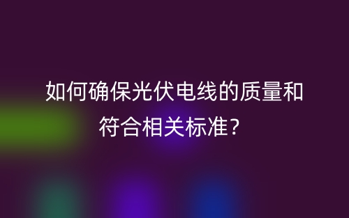 如何確保光伏電線的質(zhì)量和符合相關(guān)標準？(圖1)