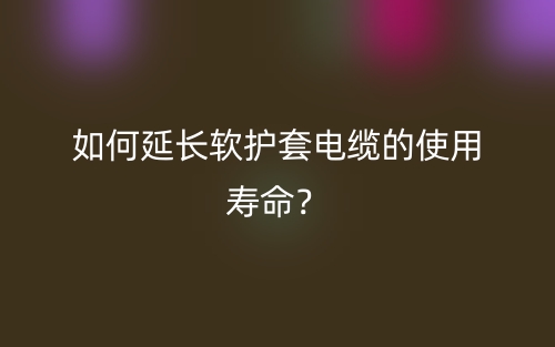 如何延長軟護套電纜的使用壽命？(圖1)