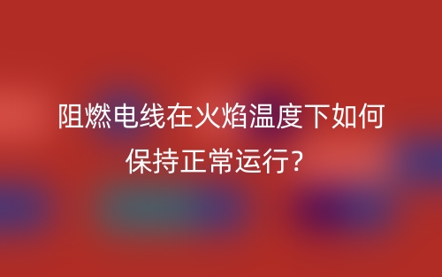 阻燃電線在火焰溫度下如何保持正常運(yùn)行？(圖1)
