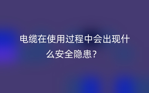 電纜在使用過(guò)程中會(huì)出現(xiàn)什么安全隱患？(圖1)