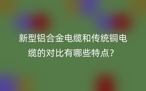 新型鋁合金電纜和傳統(tǒng)銅電纜的對(duì)比有哪些特點(diǎn)？(圖1)