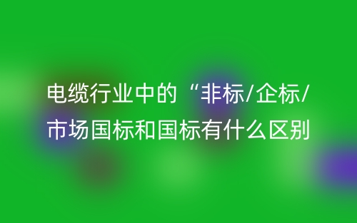 電纜行業(yè)中的“非標(biāo)/企標(biāo)/市場國標(biāo)和國標(biāo)有什么區(qū)別？(圖1)